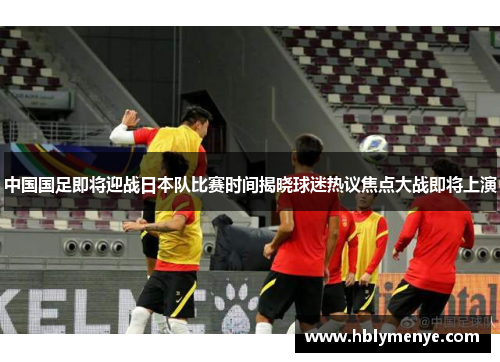 中国国足即将迎战日本队比赛时间揭晓球迷热议焦点大战即将上演 中国国足即将迎战日本队比赛时间揭晓球迷热议焦点大战即将上演